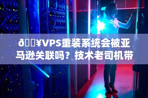 🔥VPS重装系统会被亚马逊关联吗？技术老司机带你飙车不翻车！🔥