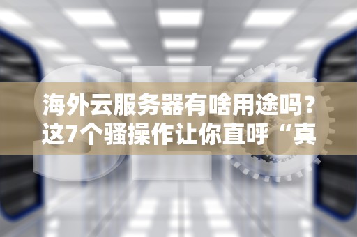 海外云服务器有啥用途吗？这7个骚操作让你直呼“真香”！