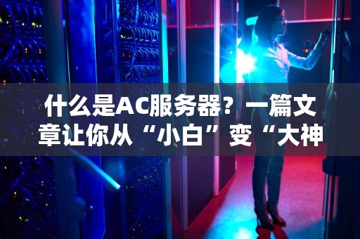 什么是AC服务器？一篇文章让你从“小白”变“大神”（附真实测评数据）