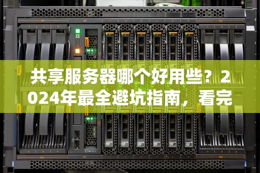 共享服务器哪个好用些？2024年最全避坑指南，看完秒变老司机！