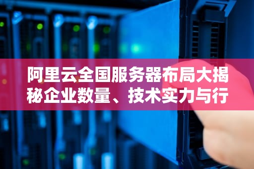 阿里云全国服务器布局大揭秘企业数量、技术实力与行业影响