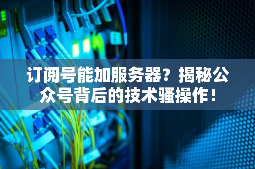 订阅号能加服务器？揭秘公众号背后的技术骚操作！