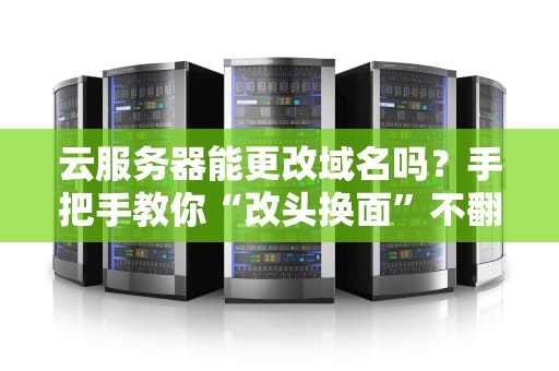 云服务器能更改域名吗？手把手教你“改头换面”不翻车！