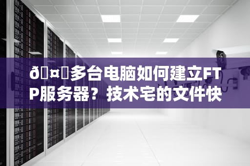 🤖多台电脑如何建立FTP服务器？技术宅的文件快递站搭建指南🚀