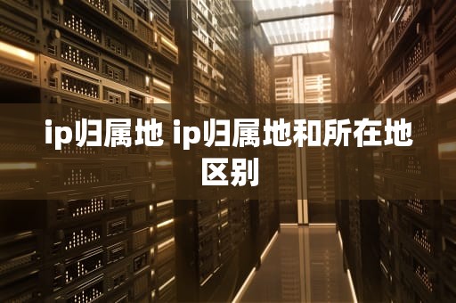 ip归属地 ip归属地和所在地区别