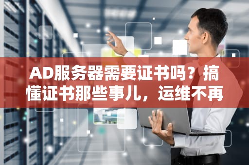 AD服务器需要证书吗？搞懂证书那些事儿，运维不再秃然头大！