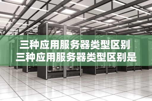 三种应用服务器类型区别 三种应用服务器类型区别是什么