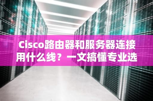 Cisco路由器和服务器连接用什么线？一文搞懂专业选线技巧！