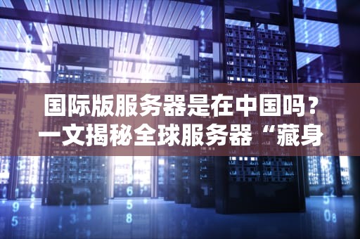国际版服务器是在中国吗？一文揭秘全球服务器“藏身之处”！
