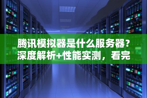 腾讯模拟器是什么服务器？深度解析+性能实测，看完秒懂！