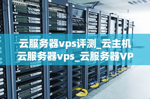 云服务器vps评测_云主机云服务器vps_云服务器VPS评测：全面解析与比较