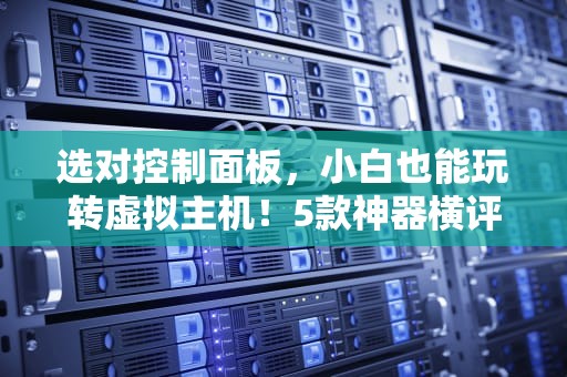 选对控制面板，小白也能玩转虚拟主机！5款神器横评+避坑指南