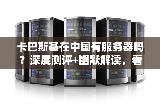 卡巴斯基在中国有服务器吗？深度测评+幽默解读，看完秒懂！