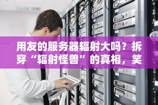 用友的服务器辐射大吗？拆穿“辐射怪兽”的真相，笑着看懂专业测评！