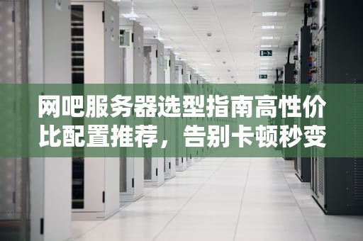 网吧服务器选型指南高性价比配置推荐，告别卡顿秒变“电竞圣地”！