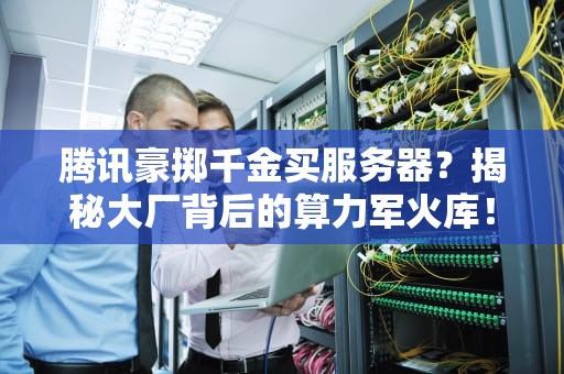 腾讯豪掷千金买服务器？揭秘大厂背后的算力军火库！