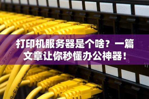 打印机服务器是个啥？一篇文章让你秒懂办公神器！