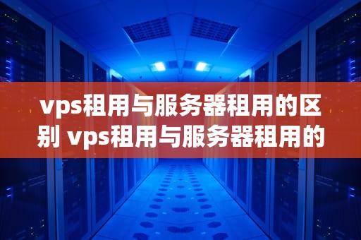 vps租用与服务器租用的区别 vps租用与服务器租用的区别在哪