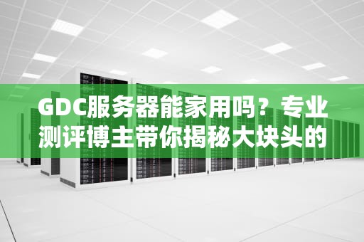 GDC服务器能家用吗？专业测评博主带你揭秘大块头的家用可能性！