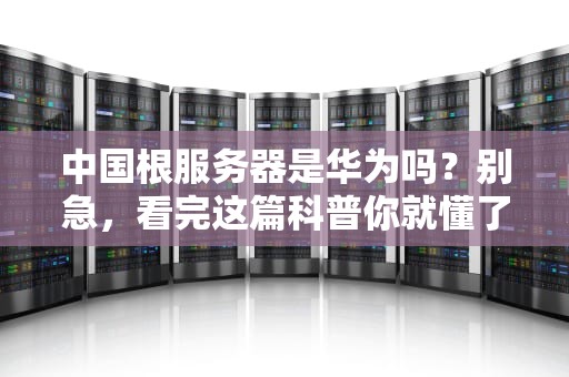 中国根服务器是华为吗？别急，看完这篇科普你就懂了！