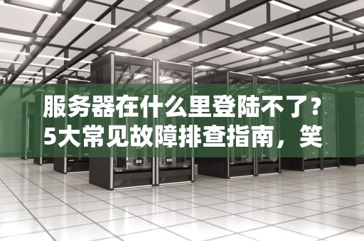 服务器在什么里登陆不了？5大常见故障排查指南，笑中带泪的运维日常