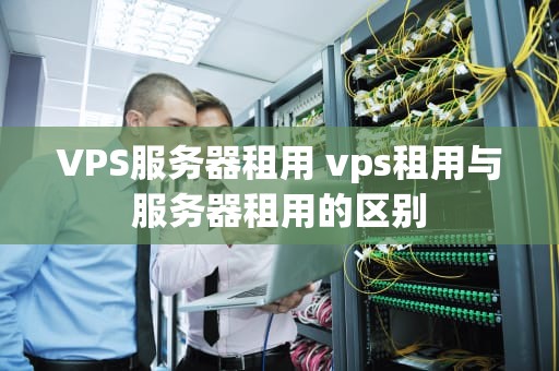 VPS服务器租用 vps租用与服务器租用的区别