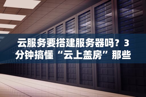 云服务要搭建服务器吗？3分钟搞懂“云上盖房”那些事儿！