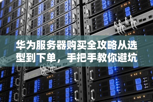华为服务器购买全攻略从选型到下单，手把手教你避坑！