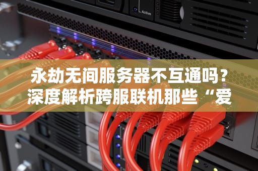永劫无间服务器不互通吗？深度解析跨服联机那些“爱恨情仇”