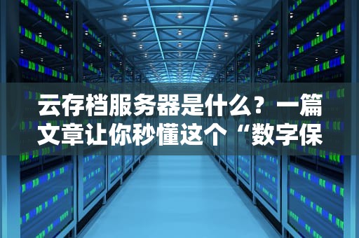 云存档服务器是什么？一篇文章让你秒懂这个“数字保险箱”！