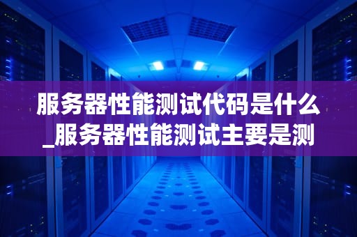服务器性能测试代码是什么_服务器性能测试主要是测什么_服务器性能测试代码的编写与应用