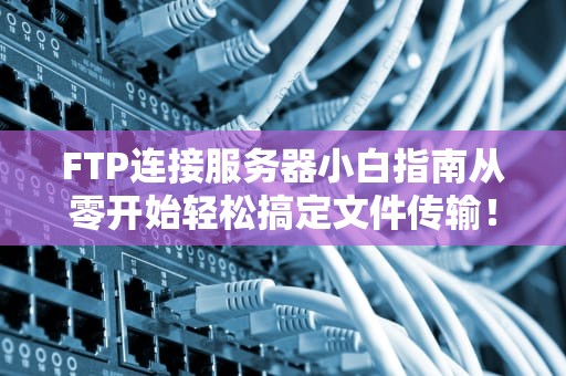 FTP连接服务器小白指南从零开始轻松搞定文件传输！