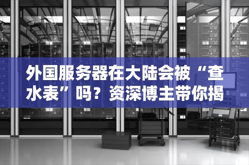 外国服务器在大陆会被“查水表”吗？资深博主带你揭秘跨境数据那些事儿