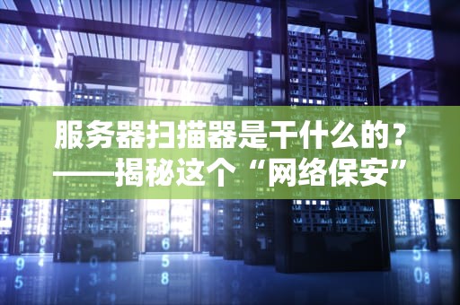 服务器扫描器是干什么的？——揭秘这个“网络保安”的十八般武艺！