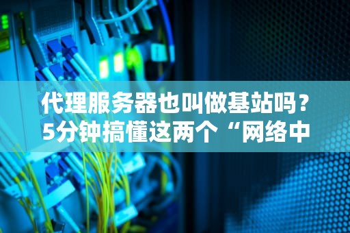 代理服务器也叫做基站吗？5分钟搞懂这两个“网络中间商”的区别！