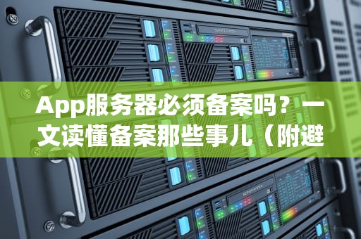 App服务器必须备案吗？一文读懂备案那些事儿（附避坑指南）