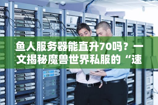 鱼人服务器能直升70吗？一文揭秘魔兽世界私服的“速成”真相！