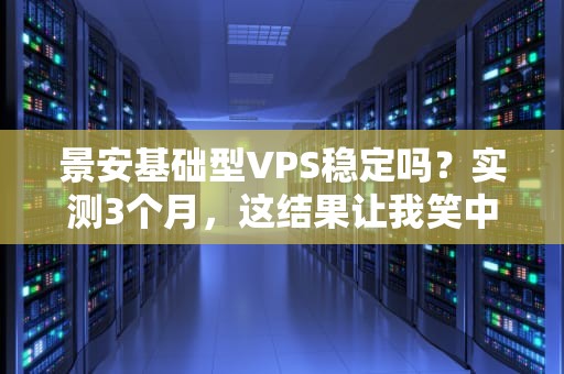 景安基础型VPS稳定吗？实测3个月，这结果让我笑中带泪！