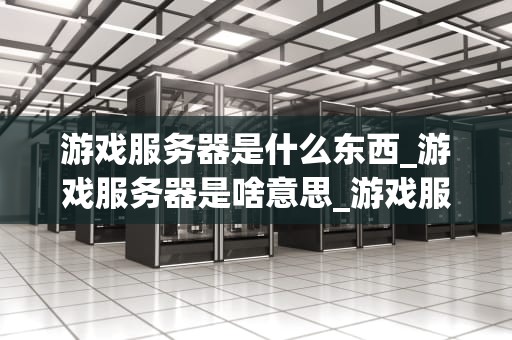 游戏服务器是什么东西_游戏服务器是啥意思_游戏服务器的奥秘