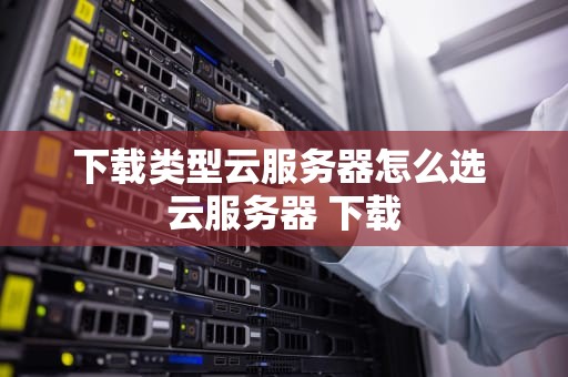 下载类型云服务器怎么选 云服务器 下载