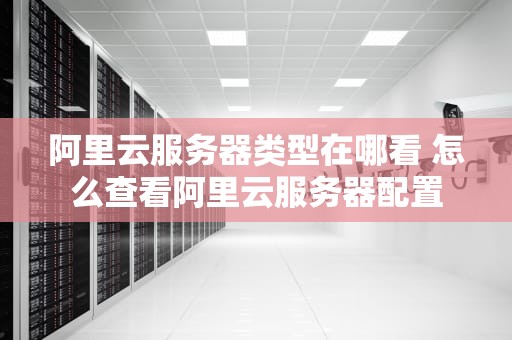 阿里云服务器类型在哪看 怎么查看阿里云服务器配置