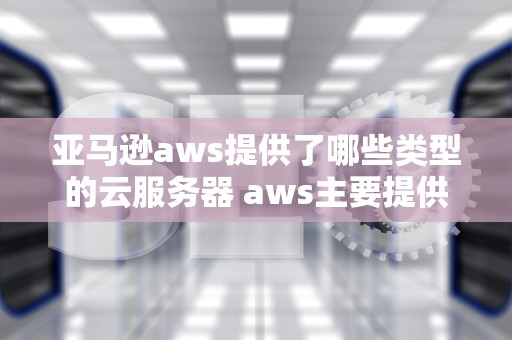 亚马逊aws提供了哪些类型的云服务器 aws主要提供哪些云服务
