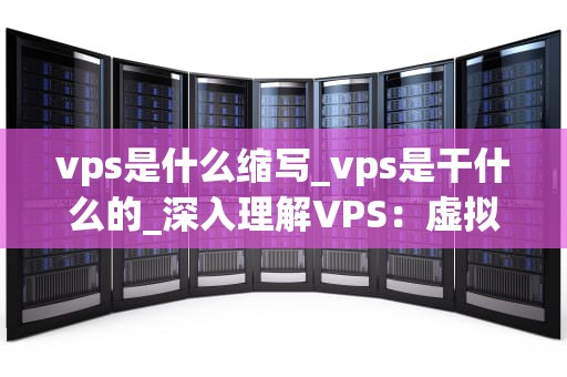 vps是什么缩写_vps是干什么的_深入理解VPS：虚拟专用服务器的全面剖析
