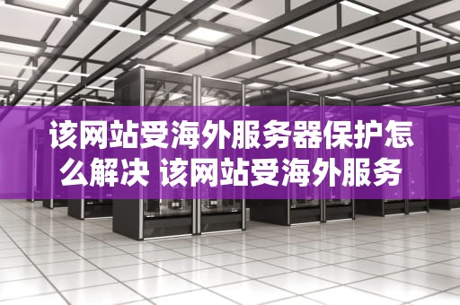 该网站受海外服务器保护怎么解决 该网站受海外服务器保护怎么解决问题