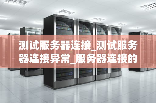 测试服务器连接_测试服务器连接异常_服务器连接的重要性及其测试方法