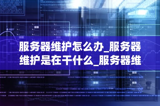 服务器维护怎么办_服务器维护是在干什么_服务器维护的重要性与应对策略