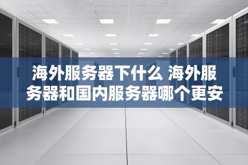 海外服务器下什么 海外服务器和国内服务器哪个更安全
