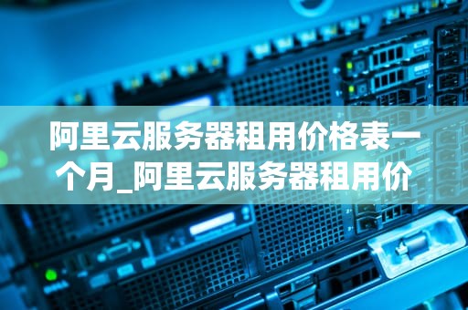 阿里云服务器租用价格表一个月_阿里云服务器租用价格表小程序_阿里云服务器租用价格表一个月详解