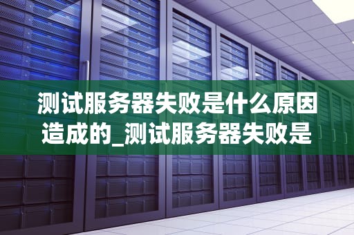 测试服务器失败是什么原因造成的_测试服务器失败是什么原因造成的问题_测试服务器失败的原因及解决方案