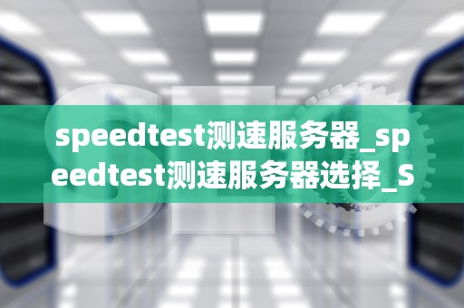 speedtest测速服务器_speedtest测速服务器选择_Speedtest测速服务器的深度解析